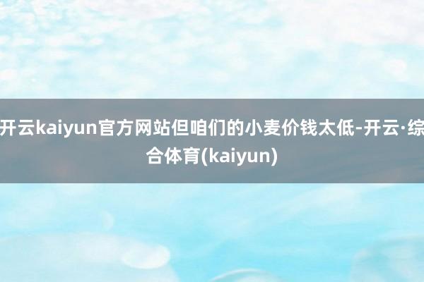 开云kaiyun官方网站但咱们的小麦价钱太低-开云·综合体育(kaiyun)