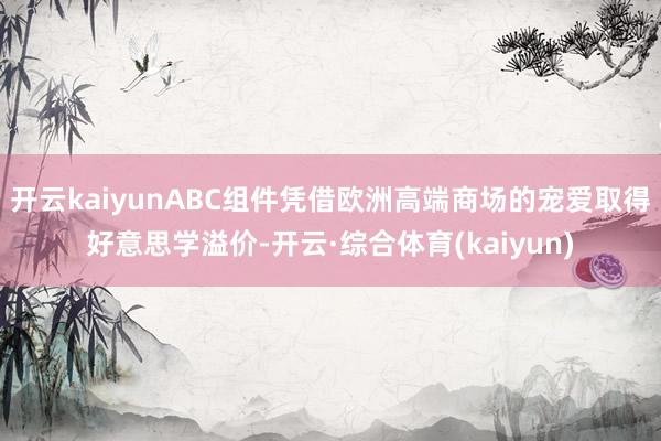开云kaiyunABC组件凭借欧洲高端商场的宠爱取得好意思学溢价-开云·综合体育(kaiyun)