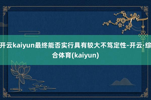 开云kaiyun最终能否实行具有较大不笃定性-开云·综合体育(kaiyun)