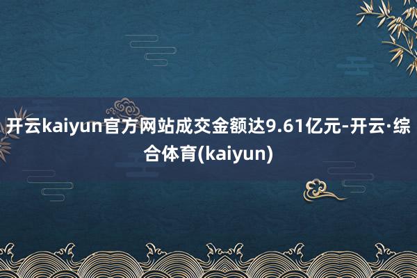 开云kaiyun官方网站成交金额达9.61亿元-开云·综合体育(kaiyun)