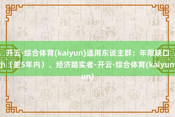 开云·综合体育(kaiyun)适用东谈主群：年限缺口小（差5年内）、经济踏实者-开云·综合体育(kaiyun)
