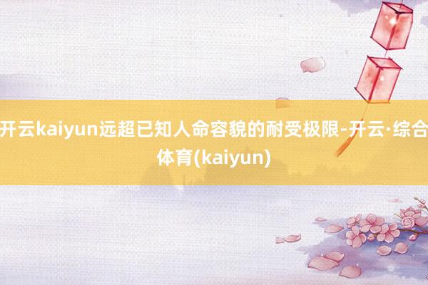开云kaiyun远超已知人命容貌的耐受极限-开云·综合体育(kaiyun)