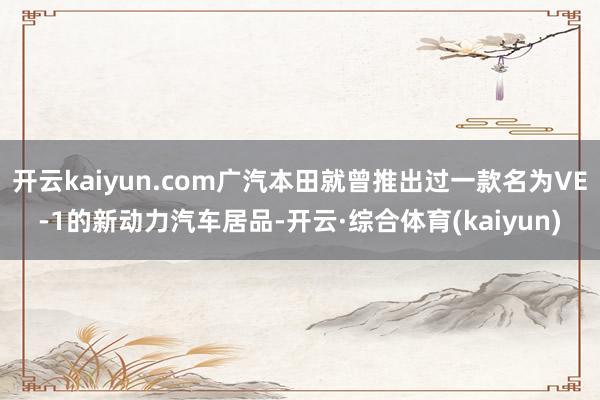 开云kaiyun.com广汽本田就曾推出过一款名为VE-1的新动力汽车居品-开云·综合体育(kaiyun)