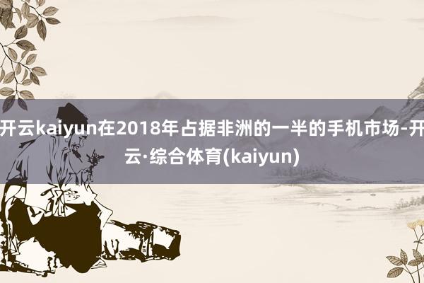 开云kaiyun在2018年占据非洲的一半的手机市场-开云·综合体育(kaiyun)