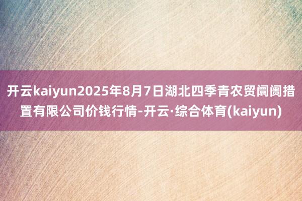 开云kaiyun2025年8月7日湖北四季青农贸阛阓措置有限公司价钱行情-开云·综合体育(kaiyun)