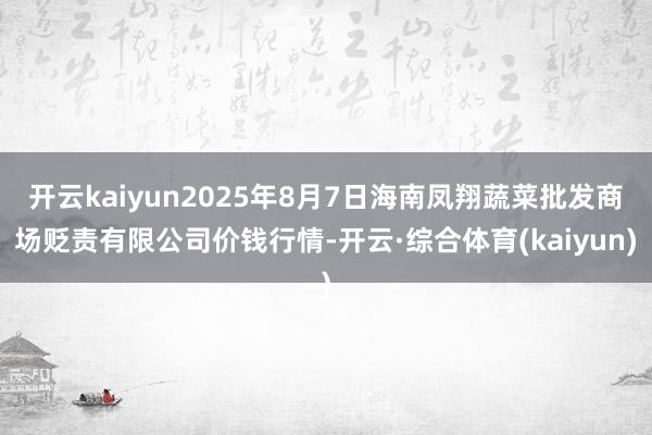 开云kaiyun2025年8月7日海南凤翔蔬菜批发商场贬责有限公司价钱行情-开云·综合体育(kaiyun)