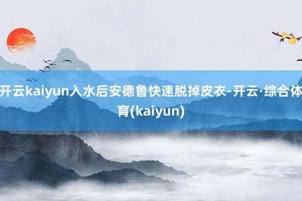 开云kaiyun入水后安德鲁快速脱掉皮衣-开云·综合体育(kaiyun)