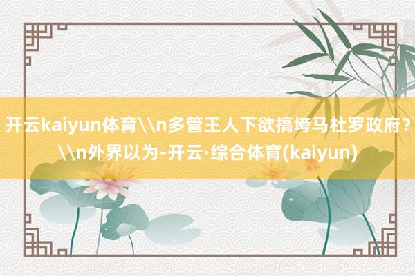 开云kaiyun体育\n多管王人下欲搞垮马杜罗政府？\n外界以为-开云·综合体育(kaiyun)