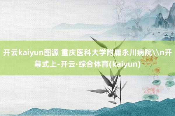 开云kaiyun图源 重庆医科大学附庸永川病院\n开幕式上-开云·综合体育(kaiyun)
