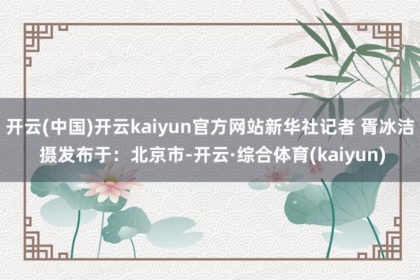 开云(中国)开云kaiyun官方网站新华社记者 胥冰洁 摄发布于：北京市-开云·综合体育(kaiyun)