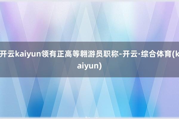 开云kaiyun领有正高等翱游员职称-开云·综合体育(kaiyun)