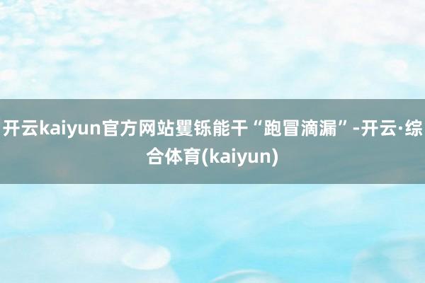 开云kaiyun官方网站矍铄能干“跑冒滴漏”-开云·综合体育(kaiyun)