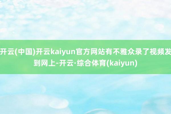 开云(中国)开云kaiyun官方网站有不雅众录了视频发到网上-开云·综合体育(kaiyun)