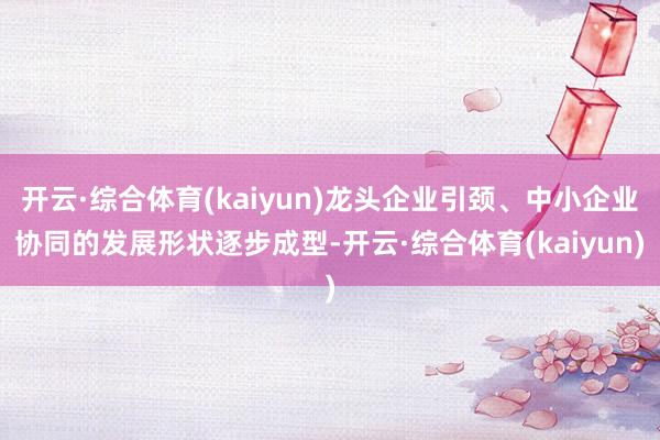 开云·综合体育(kaiyun)龙头企业引颈、中小企业协同的发展形状逐步成型-开云·综合体育(kaiyun)