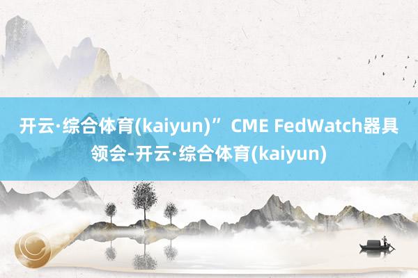 开云·综合体育(kaiyun)” CME FedWatch器具领会-开云·综合体育(kaiyun)