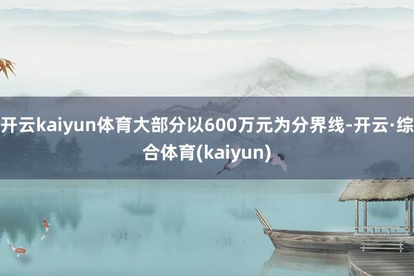 开云kaiyun体育大部分以600万元为分界线-开云·综合体育(kaiyun)