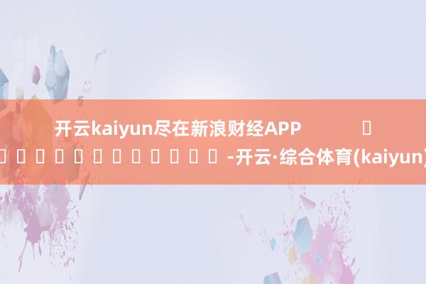 开云kaiyun尽在新浪财经APP            													-开云·综合体育(kaiyun)