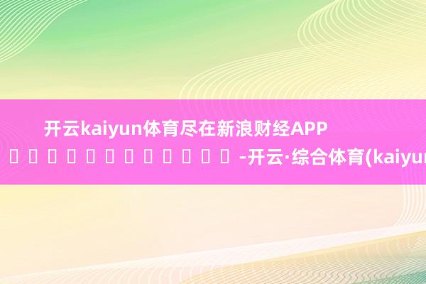开云kaiyun体育尽在新浪财经APP            													-开云·综合体育(kaiyun)