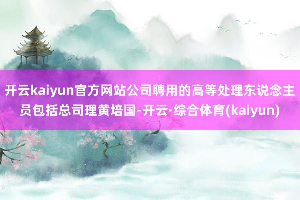 开云kaiyun官方网站公司聘用的高等处理东说念主员包括总司理黄培国-开云·综合体育(kaiyun)