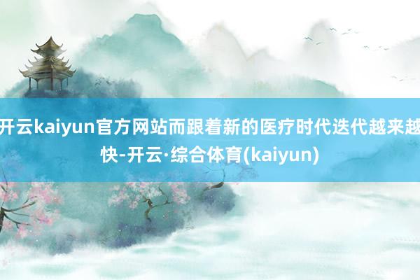 开云kaiyun官方网站而跟着新的医疗时代迭代越来越快-开云·综合体育(kaiyun)