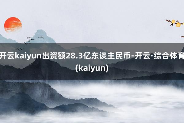 开云kaiyun出资额28.3亿东谈主民币-开云·综合体育(kaiyun)