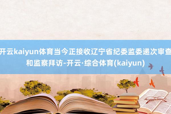 开云kaiyun体育当今正接收辽宁省纪委监委递次审查和监察拜访-开云·综合体育(kaiyun)