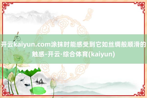 开云kaiyun.com涂抹时能感受到它如丝绸般顺滑的触感-开云·综合体育(kaiyun)