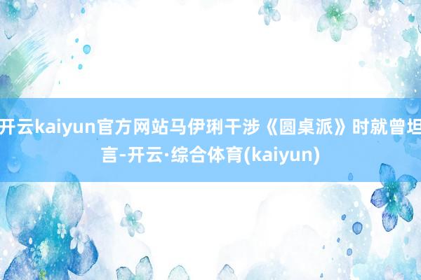开云kaiyun官方网站马伊琍干涉《圆桌派》时就曾坦言-开云·综合体育(kaiyun)