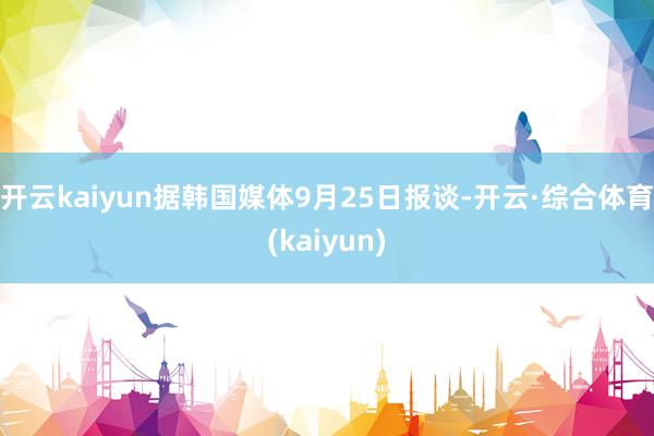 开云kaiyun据韩国媒体9月25日报谈-开云·综合体育(kaiyun)