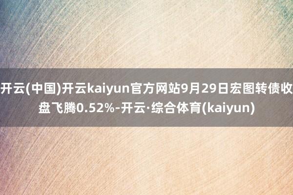 开云(中国)开云kaiyun官方网站9月29日宏图转债收盘飞腾0.52%-开云·综合体育(kaiyun)