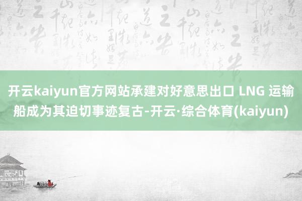 开云kaiyun官方网站承建对好意思出口 LNG 运输船成为其迫切事迹复古-开云·综合体育(kaiyun)