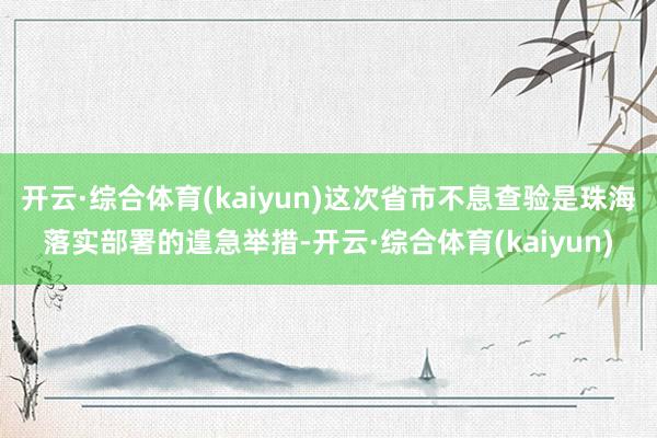 开云·综合体育(kaiyun)这次省市不息查验是珠海落实部署的遑急举措-开云·综合体育(kaiyun)