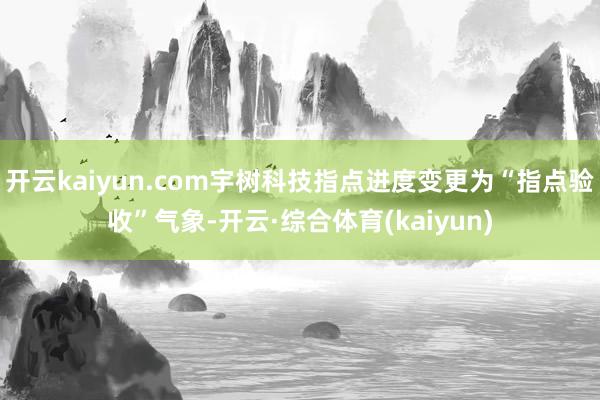 开云kaiyun.com宇树科技指点进度变更为“指点验收”气象-开云·综合体育(kaiyun)
