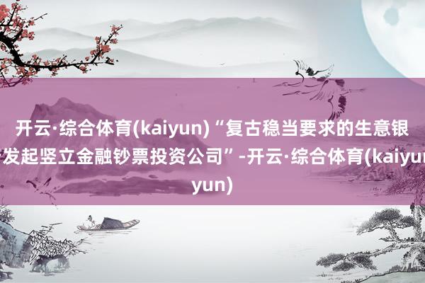 开云·综合体育(kaiyun)“复古稳当要求的生意银行发起竖立金融钞票投资公司”-开云·综合体育(kaiyun)