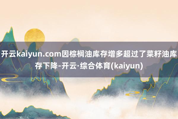 开云kaiyun.com因棕榈油库存增多超过了菜籽油库存下降-开云·综合体育(kaiyun)