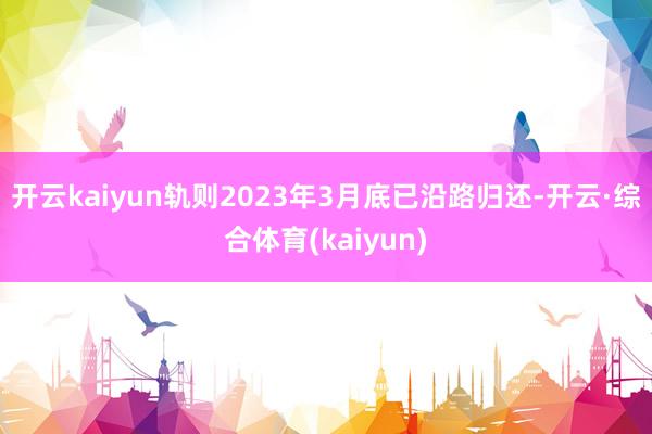 开云kaiyun轨则2023年3月底已沿路归还-开云·综合体育(kaiyun)