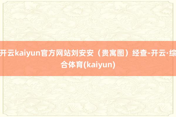 开云kaiyun官方网站刘安安(贵寓图)经查-开云·综合体育(kaiyun)