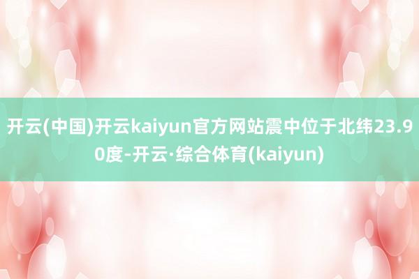 开云(中国)开云kaiyun官方网站震中位于北纬23.90度-开云·综合体育(kaiyun)