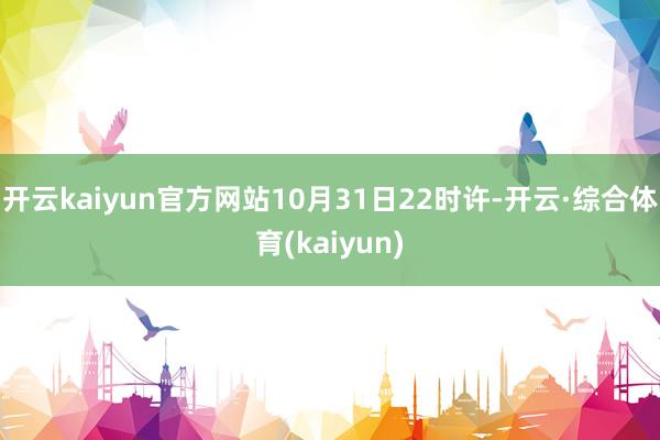 开云kaiyun官方网站10月31日22时许-开云·综合体育(kaiyun)