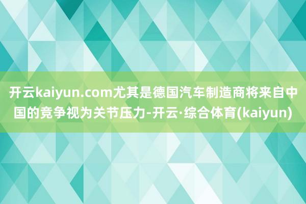 开云kaiyun.com尤其是德国汽车制造商将来自中国的竞争视为关节压力-开云·综合体育(kaiyun)