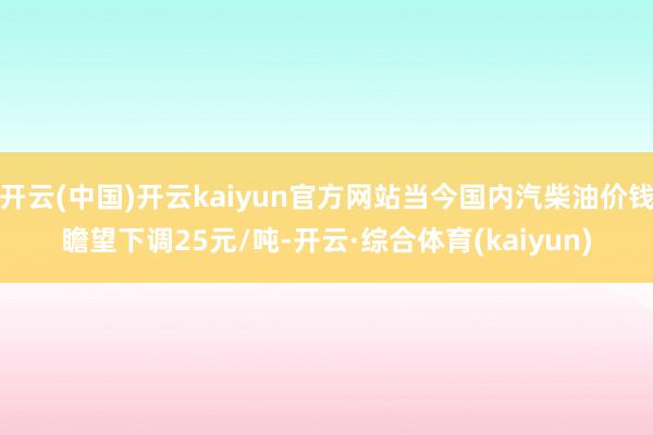 开云(中国)开云kaiyun官方网站当今国内汽柴油价钱瞻望下调25元/吨-开云·综合体育(kaiyun)