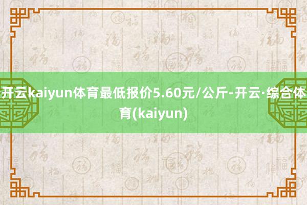 开云kaiyun体育最低报价5.60元/公斤-开云·综合体育(kaiyun)