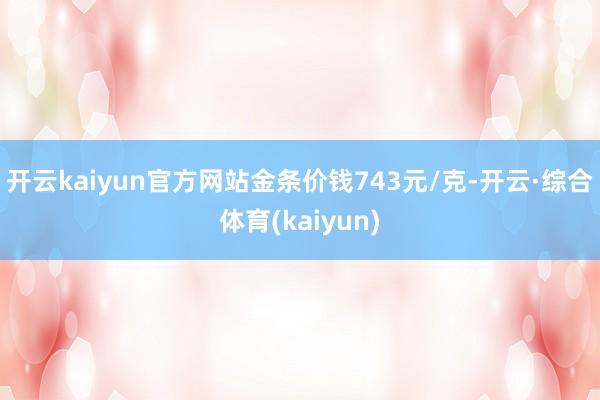 开云kaiyun官方网站金条价钱743元/克-开云·综合体育(kaiyun)