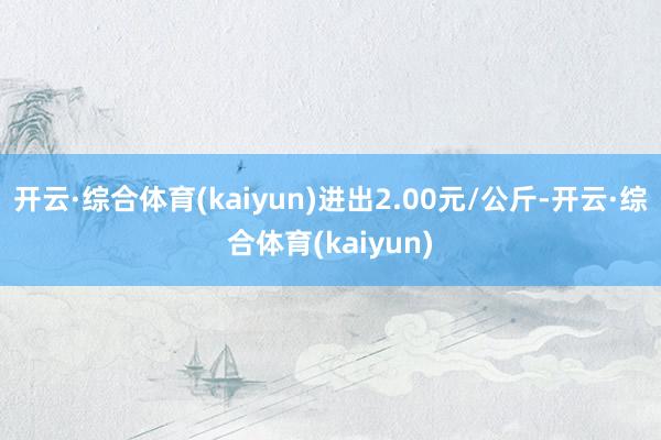 开云·综合体育(kaiyun)进出2.00元/公斤-开云·综合体育(kaiyun)