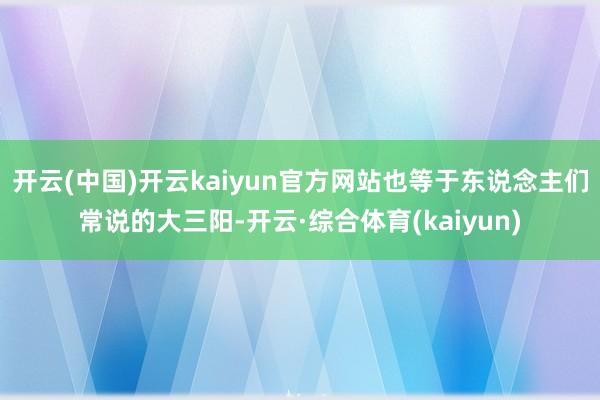 开云(中国)开云kaiyun官方网站也等于东说念主们常说的大三阳-开云·综合体育(kaiyun)