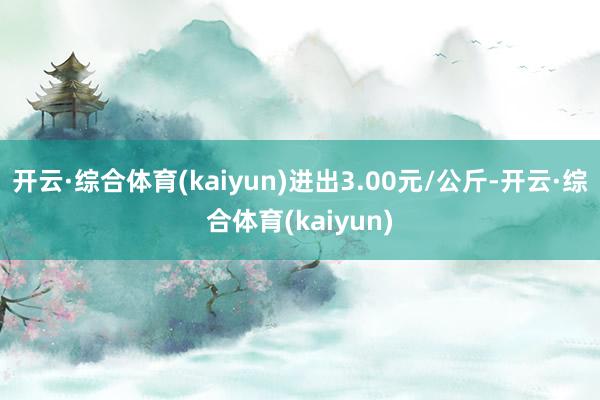 开云·综合体育(kaiyun)进出3.00元/公斤-开云·综合体育(kaiyun)