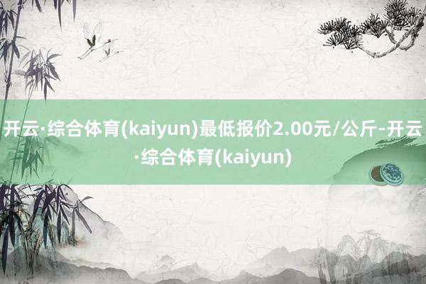 开云·综合体育(kaiyun)最低报价2.00元/公斤-开云·综合体育(kaiyun)