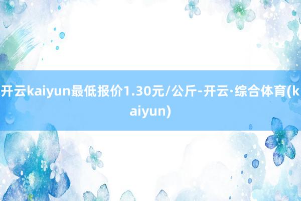 开云kaiyun最低报价1.30元/公斤-开云·综合体育(kaiyun)