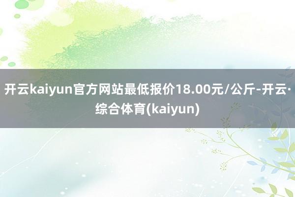 开云kaiyun官方网站最低报价18.00元/公斤-开云·综合体育(kaiyun)