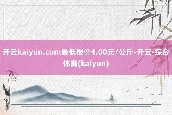 开云kaiyun.com最低报价4.00元/公斤-开云·综合体育(kaiyun)